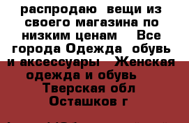 распродаю  вещи из своего магазина по низким ценам  - Все города Одежда, обувь и аксессуары » Женская одежда и обувь   . Тверская обл.,Осташков г.